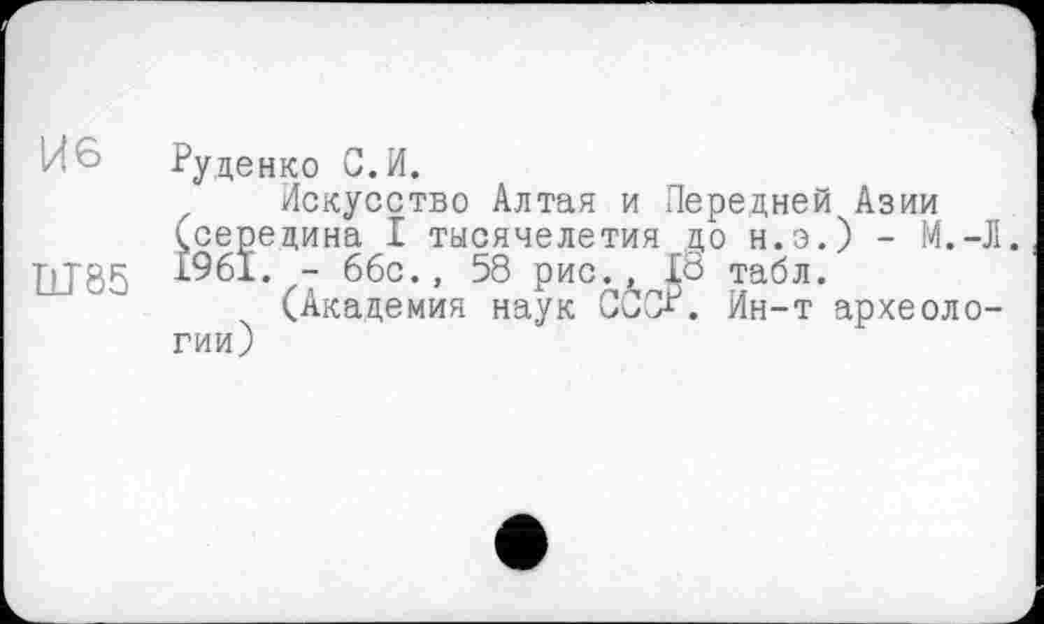 ﻿И6 Руденко G. И.
Искусство Алтая и Передней Азии ісерецина I тысячелетия до н.э.) - М.-Л.
]jJ85 1961. - 66с., 58 рис., 18 табл.
(Академия наук СССР. Ин-т археологии)